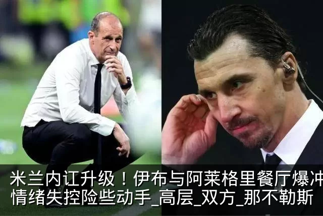 米兰内讧升级！伊布与阿莱格里餐厅爆冲突，情绪失控险些动手_高层_双方_那不勒斯